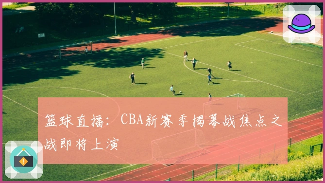 篮球直播：CBA新赛季揭幕战焦点之战即将上演