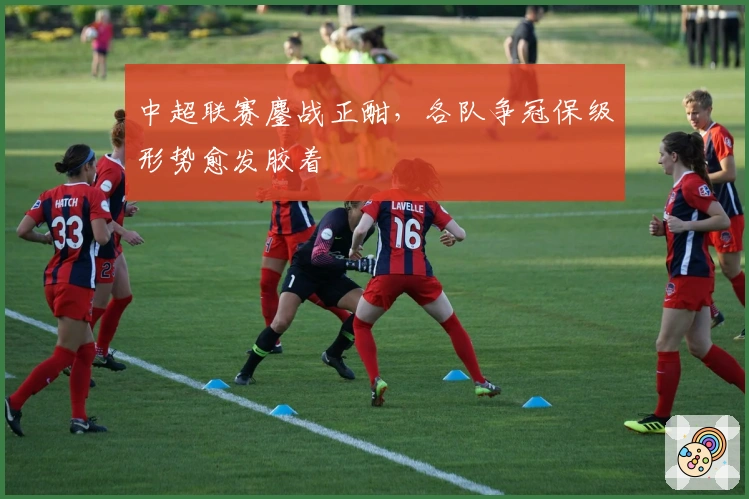 中超联赛鏖战正酣，各队争冠保级形势愈发胶着