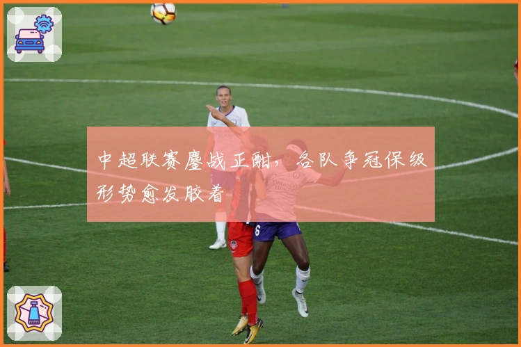 中超联赛鏖战正酣，各队争冠保级形势愈发胶着