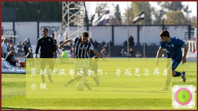 苏超劲旅角逐激烈，夺冠悬念再度升级