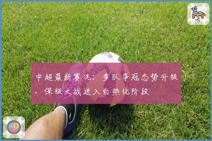 中超最新赛况：多队争冠态势升级，保级大战进入白热化阶段