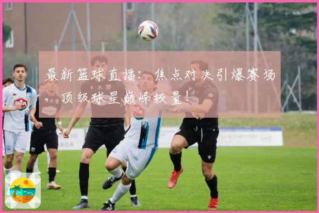 最新篮球直播：焦点对决引爆赛场，顶级球星巅峰较量！