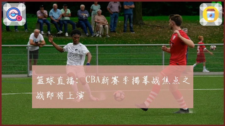 篮球直播：CBA新赛季揭幕战焦点之战即将上演