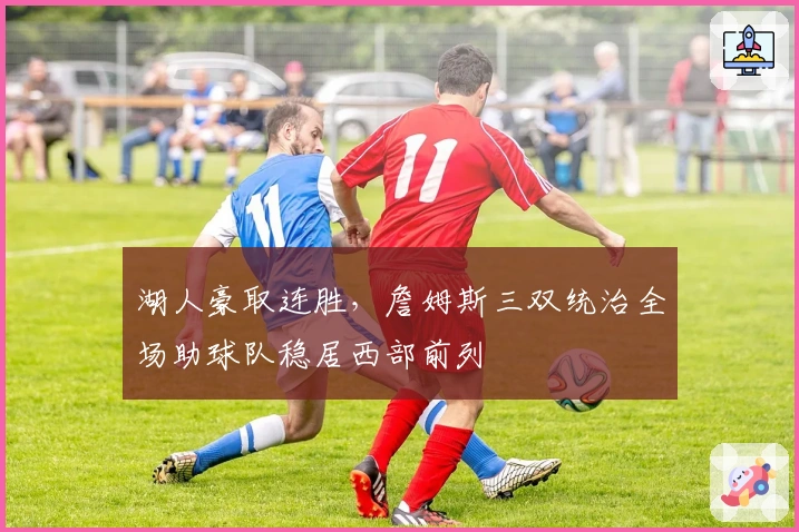 湖人豪取连胜，詹姆斯三双统治全场助球队稳居西部前列