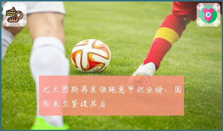 尤文图斯再度领跑意甲积分榜，国际米兰紧追其后